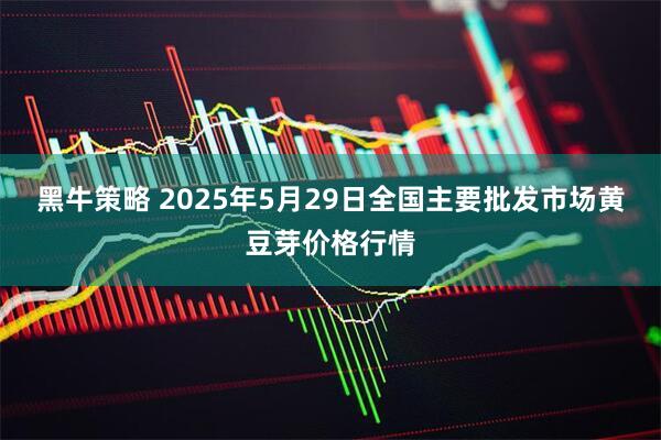 黑牛策略 2025年5月29日全国主要批发市场黄豆芽价格行情