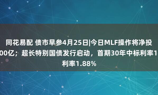 同花易配 债市早参4月25日|今日MLF操作将净投放5000亿；超长特别国债发行启动，首期30年中标利率1.88%