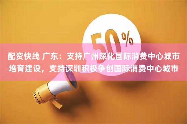 配资快线 广东：支持广州深化国际消费中心城市培育建设，支持深圳积极争创国际消费中心城市