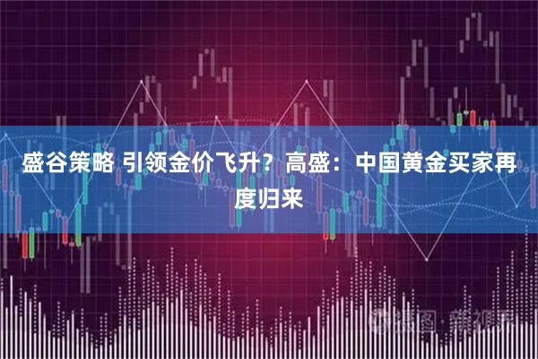 盛谷策略 引领金价飞升？高盛：中国黄金买家再度归来