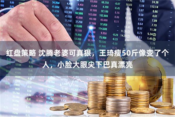 红盘策略 沈腾老婆可真狠，王琦瘦50斤像变了个人，小脸大眼尖下巴真漂亮