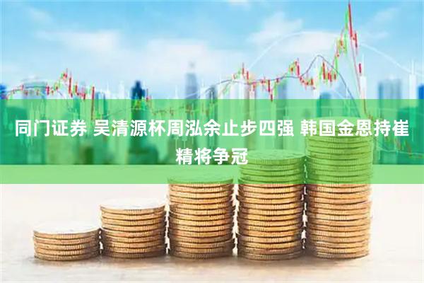 同门证券 吴清源杯周泓余止步四强 韩国金恩持崔精将争冠