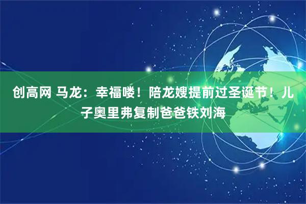 创高网 马龙：幸福喽！陪龙嫂提前过圣诞节！儿子奥里弗复制爸爸铁刘海