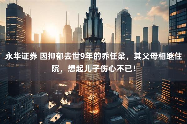 永华证券 因抑郁去世9年的乔任梁，其父母相继住院，想起儿子伤心不已！