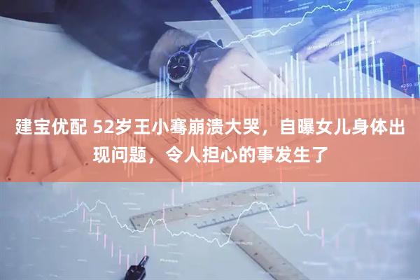建宝优配 52岁王小骞崩溃大哭，自曝女儿身体出现问题，令人担心的事发生了