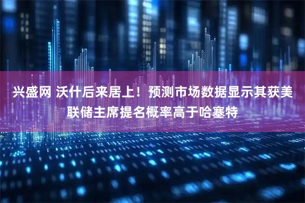 兴盛网 沃什后来居上！预测市场数据显示其获美联储主席提名概率高于哈塞特