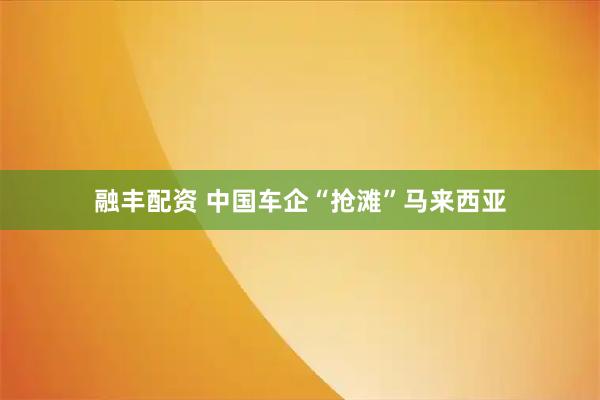 融丰配资 中国车企“抢滩”马来西亚