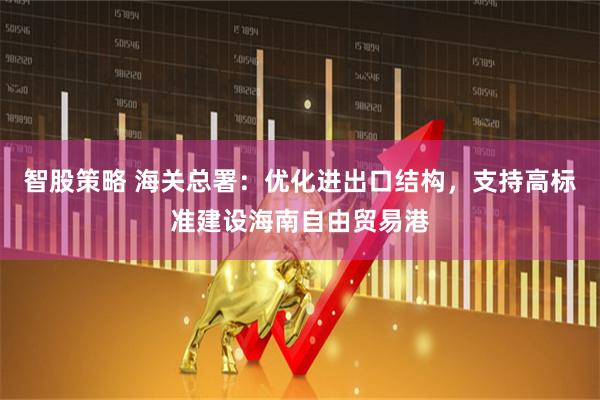 智股策略 海关总署：优化进出口结构，支持高标准建设海南自由贸易港