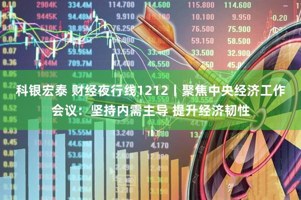 科银宏泰 财经夜行线1212丨聚焦中央经济工作会议：坚持内需主导 提升经济韧性
