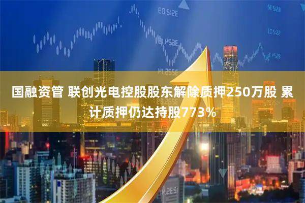 国融资管 联创光电控股股东解除质押250万股 累计质押仍达持股773%