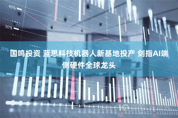 国鸣投资 蓝思科技机器人新基地投产 剑指AI端侧硬件全球龙头