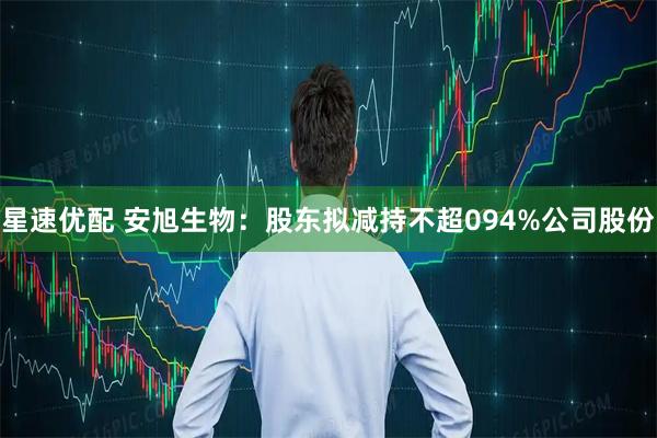 星速优配 安旭生物：股东拟减持不超094%公司股份