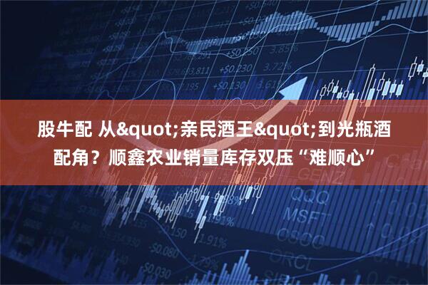 股牛配 从"亲民酒王"到光瓶酒配角？顺鑫农业销量库存双压“难顺心”