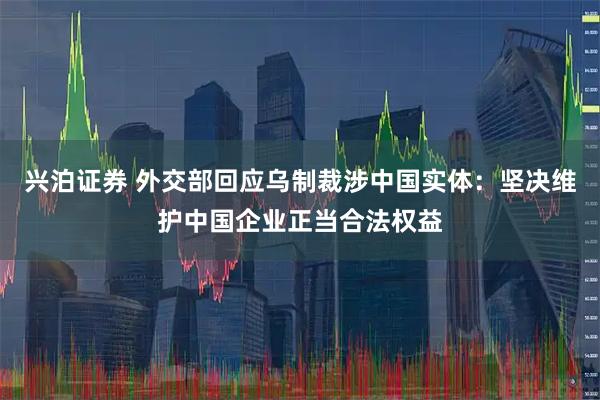 兴泊证券 外交部回应乌制裁涉中国实体：坚决维护中国企业正当合法权益