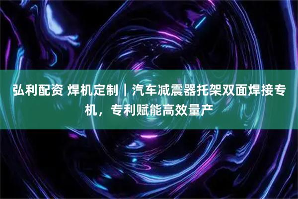 弘利配资 焊机定制｜汽车减震器托架双面焊接专机，专利赋能高效量产