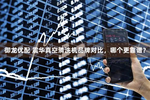 御龙优配 震华真空清洗机品牌对比，哪个更靠谱？